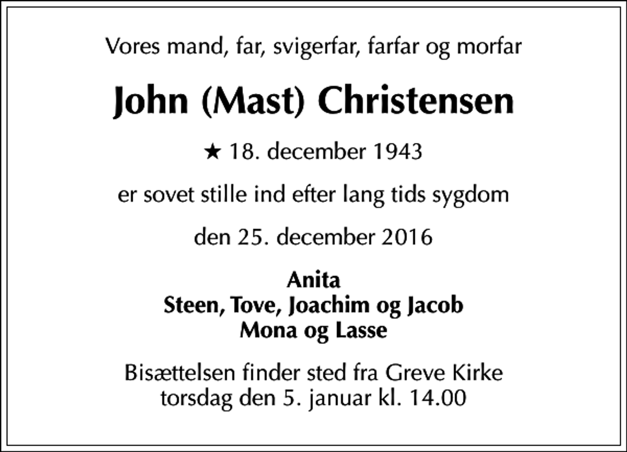 <p>Vores mand, far, svigerfar, farfar og morfar<br />John (Mast) Christensen<br />* 18. december 1943<br />er sovet stille ind efter lang tids sygdom<br />den 25. december 2016<br />Anita Steen, Tove, Joachim og Jacob Mona og Lasse<br />Bisættelsen finder sted fra Greve Kirke torsdag den 5. januar kl. 14.00</p>