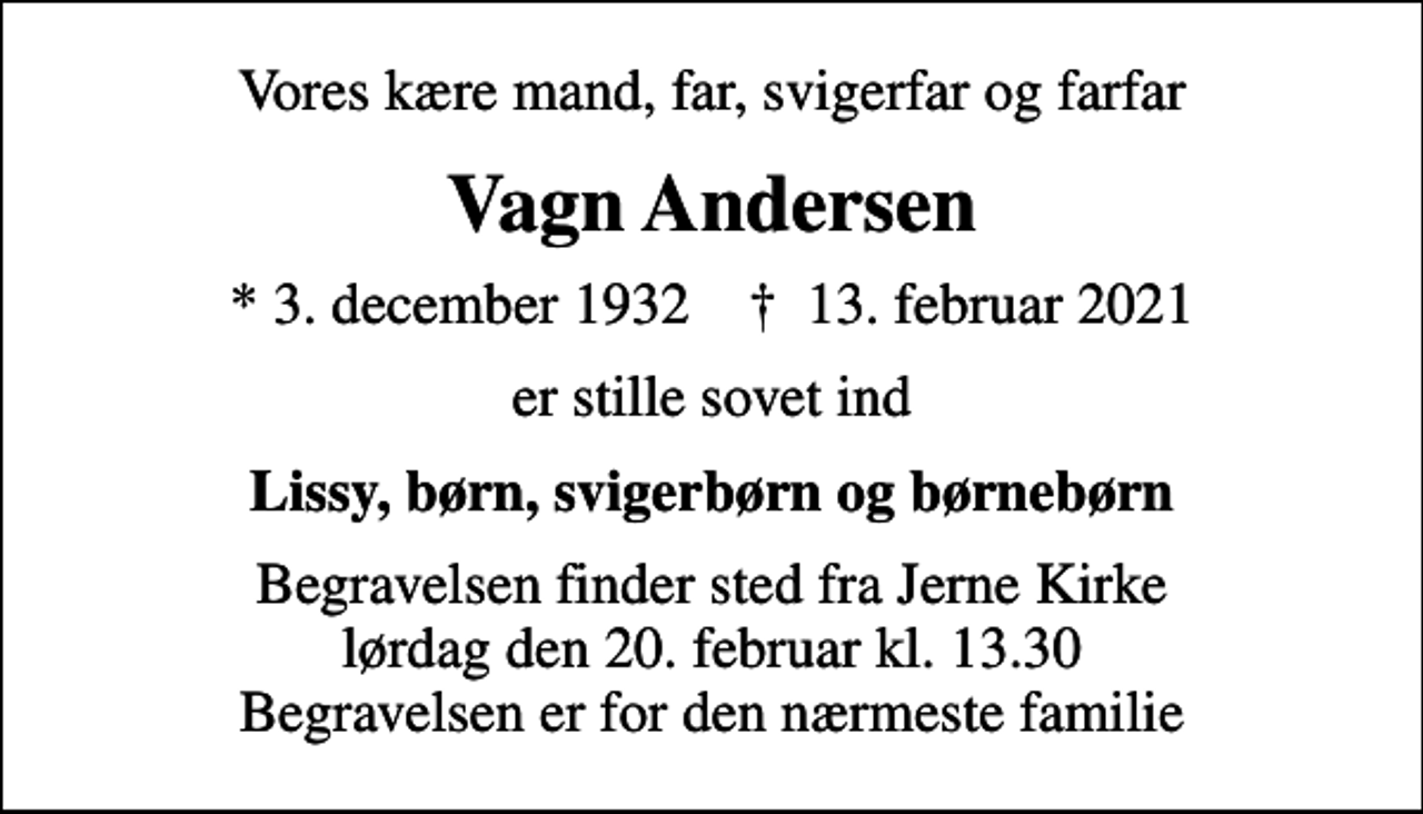 <p>Vores kære mand, far, svigerfar og farfar<br />Vagn Andersen<br />* 3. december 1932 ✝ 13. februar 2021<br />er stille sovet ind<br />Lissy, børn, svigerbørn og børnebørn<br />Begravelsen finder sted fra Jerne Kirke lørdag den 20. februar kl. 13.30 Begravelsen er for den nærmeste familie</p>