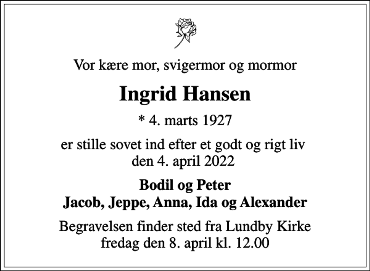 <p>Vor kære mor, svigermor og mormor<br />Ingrid Hansen<br />* 4. marts 1927<br />er stille sovet ind efter et godt og rigt liv den 4. april 2022<br />Bodil og Peter Jacob, Jeppe, Anna, Ida og Alexander<br />Begravelsen finder sted fra Lundby Kirke fredag den 8. april kl. 12.00</p>