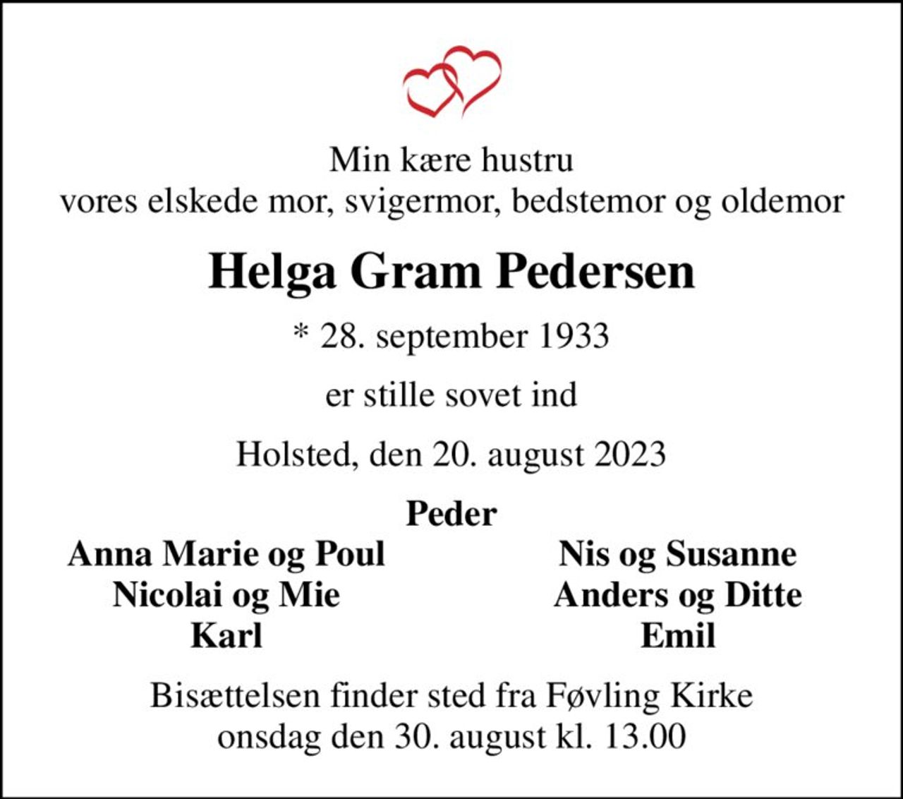 Min kære hustru vores elskede mor, svigermor, bedstemor og oldemor
Helga Gram Pedersen
* 28. september 1933
er stille sovet ind
Holsted, den 20. august 2023
Peder
Anna Marie og Poul
Nis og Susanne
Nicolai og Mie
Anders og Ditte
Karl
Emil
Bisættelsen finder sted fra Føvling Kirke  onsdag den 30. august kl. 13.00