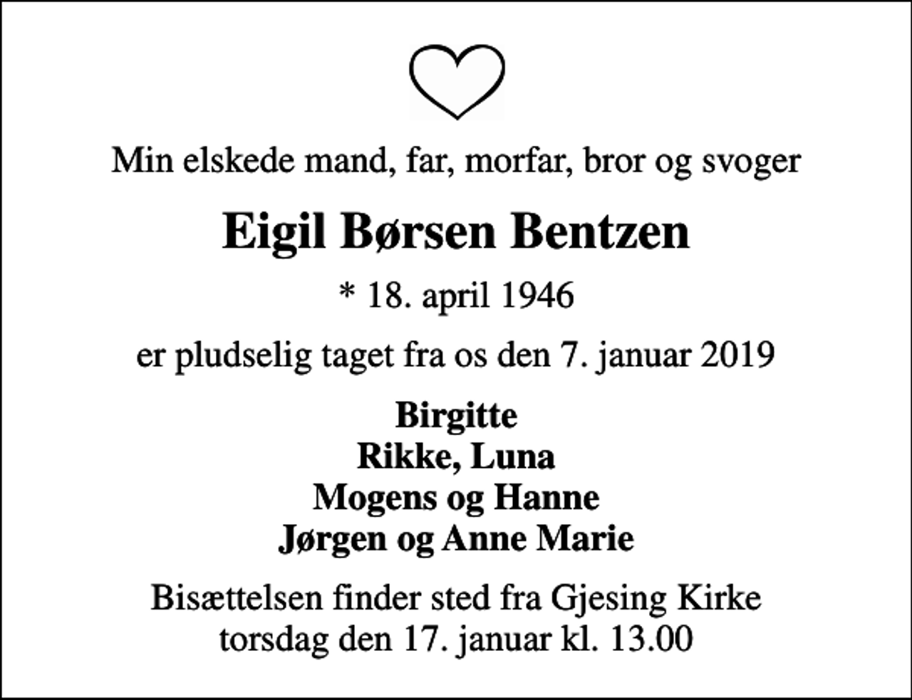 <p>Min elskede mand, far, morfar, bror og svoger<br />Eigil Børsen Bentzen<br />* 18. april 1946<br />er pludselig taget fra os den 7. januar 2019<br />Birgitte Rikke, Luna Mogens og Hanne Jørgen og Anne Marie<br />Bisættelsen finder sted fra Gjesing Kirke torsdag den 17. januar kl. 13.00</p>