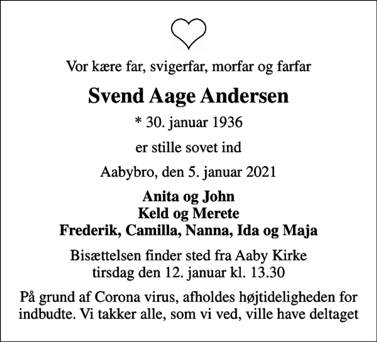 <p>Vor kære far, svigerfar, morfar og farfar<br />Svend Aage Andersen<br />* 30. januar 1936<br />er stille sovet ind<br />Aabybro, den 5. januar 2021<br />Anita og John Keld og Merete Frederik, Camilla, Nanna, Ida og Maja<br />Bisættelsen finder sted fra Aaby Kirke tirsdag den 12. januar kl. 13.30<br />På grund af Corona virus, afholdes højtideligheden for indbudte. Vi takker alle, som vi ved, ville have deltaget</p>