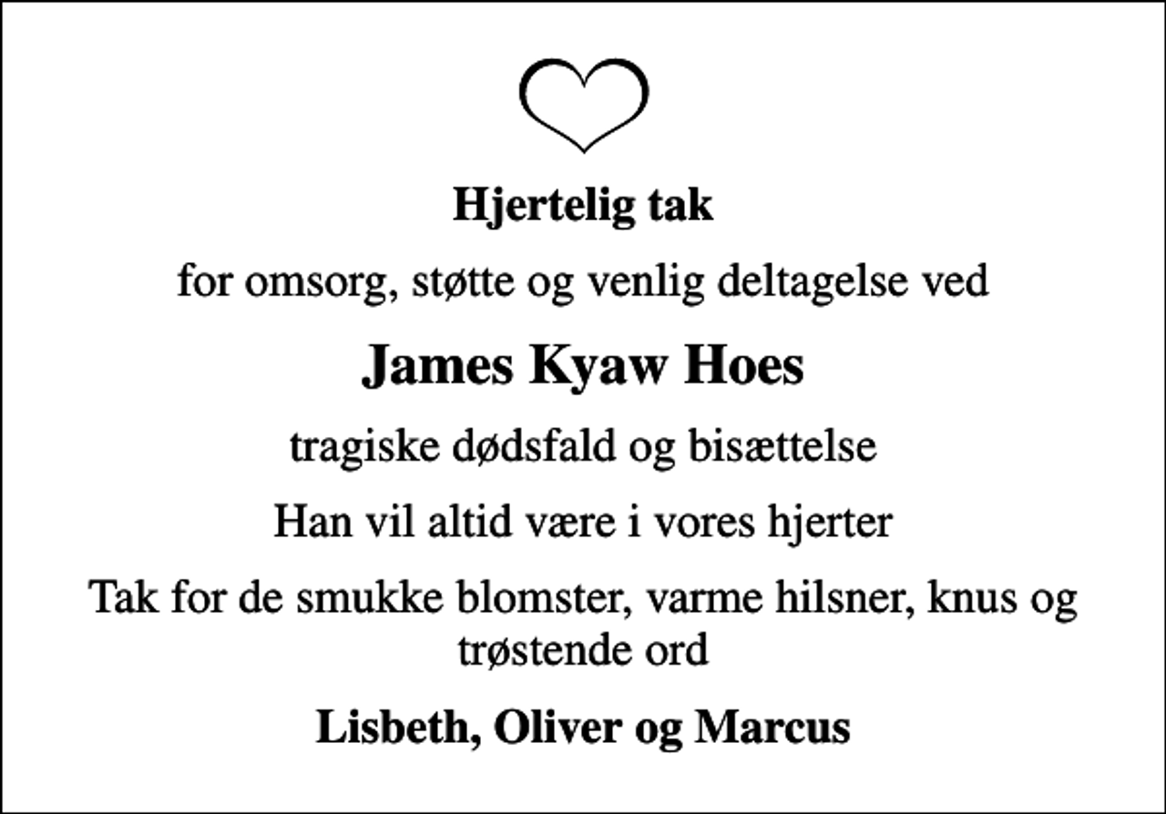 <p>Hjertelig tak<br />for omsorg, støtte og venlig deltagelse ved<br />James Kyaw Hoes<br />tragiske dødsfald og bisættelse<br />Han vil altid være i vores hjerter<br />Tak for de smukke blomster, varme hilsner, knus og trøstende ord<br />Lisbeth, Oliver og Marcus</p>