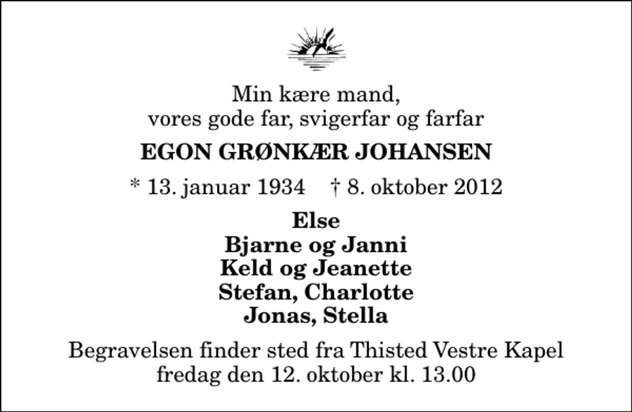 <p>Min kære mand, vores gode far, svigerfar og farfar<br />Egon Grønkær Johansen<br />* 13. januar 1934 ✝ 8. oktober 2012<br />Else Bjarne og Janni Keld og Jeanette Stefan, Charlotte Jonas, Stella<br />Begravelsen finder sted fra Thisted Vestre Kapel fredag den 12. oktober kl. 13.00</p>