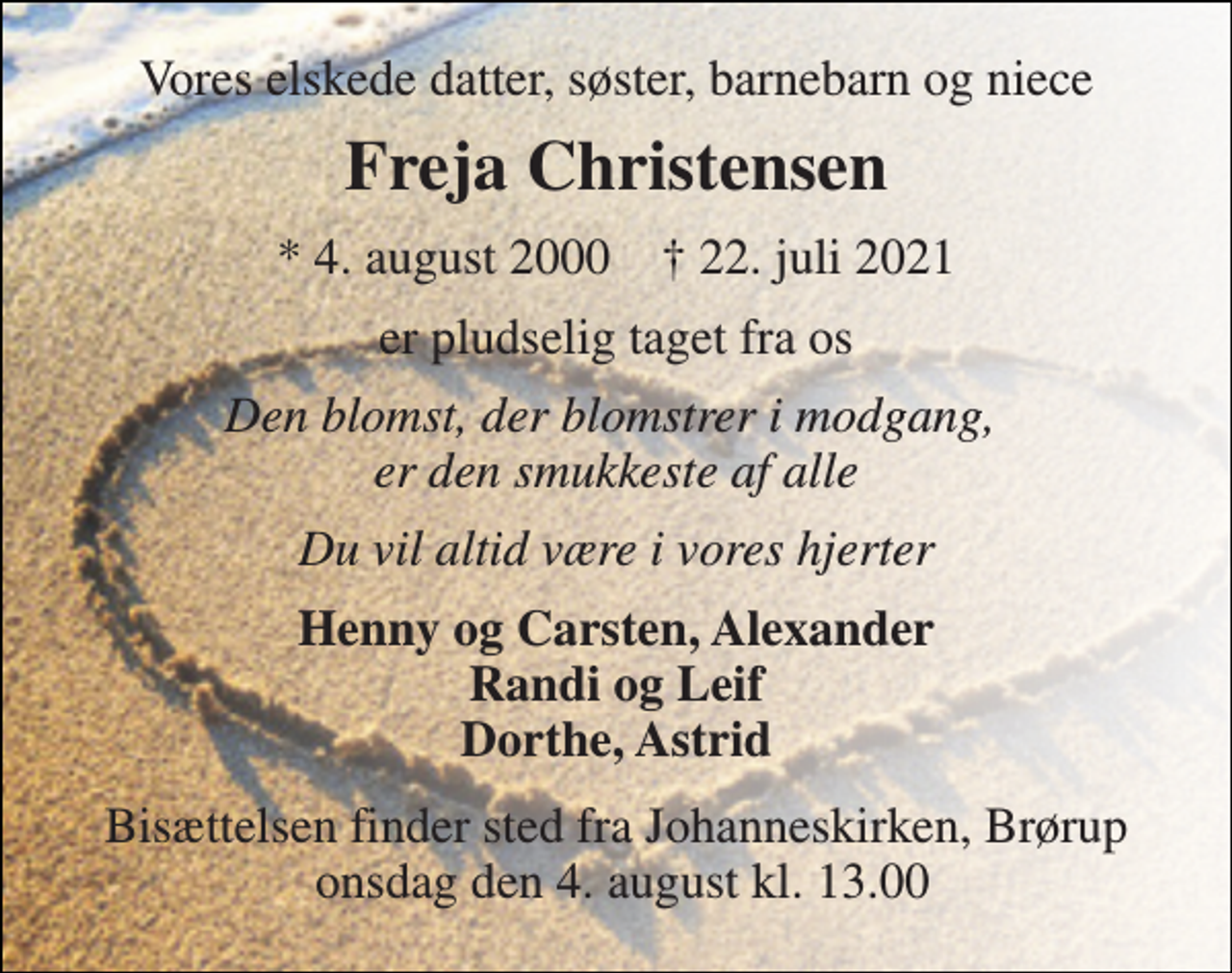 <p>Vores elskede datter, søster, barnebarn og niece<br />Freja Christensen<br />*​ 4. august 2000​ †​ 22. juli 2021<br />er pludselig taget fra os<br />Den blomst, der blomstrer i modgang, er den smukkeste af alle<br />Du vil altid være i vores hjerter<br />Henny og Carsten, Alexander Randi og Leif Dorthe, Astrid<br />Bisættelsen finder sted fra Johanneskirken, Brørup onsdag den 4. august kl. 13.00</p>