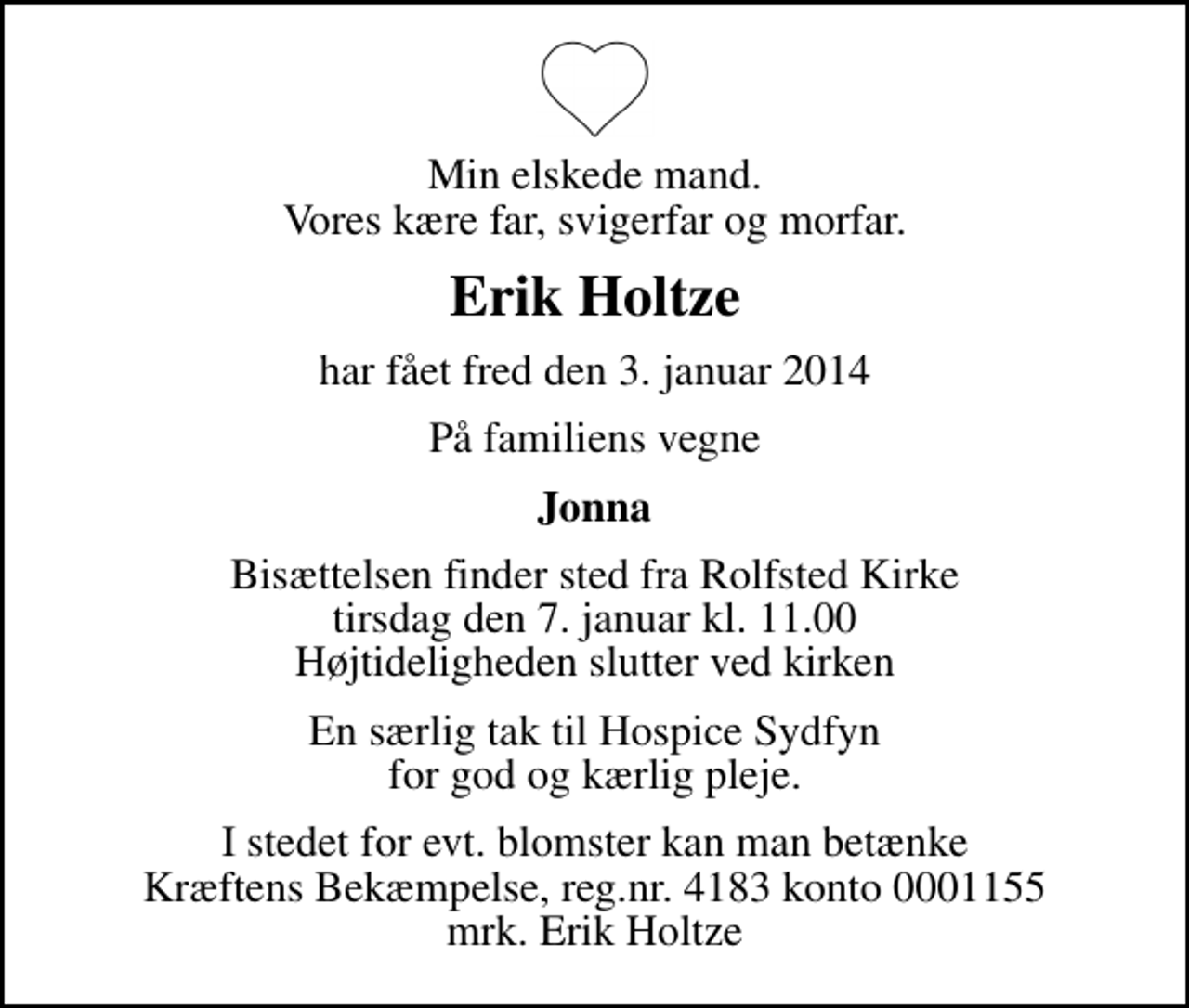 <p>Min elskede mand. Vores kære far, svigerfar og morfar.<br />Erik Holtze<br />har fået fred den 3. januar 2014<br />På familiens vegne<br />Jonna<br />Bisættelsen finder sted fra Rolfsted Kirke tirsdag den 7. januar kl. 11.00 Højtideligheden slutter ved kirken<br />En særlig tak til Hospice Sydfyn for god og kærlig pleje.<br />I stedet for evt. blomster kan man betænke<br />Kræftens Bekæmpelse reg.4183konto0001155mrk. Erik<br />Holtze</p>