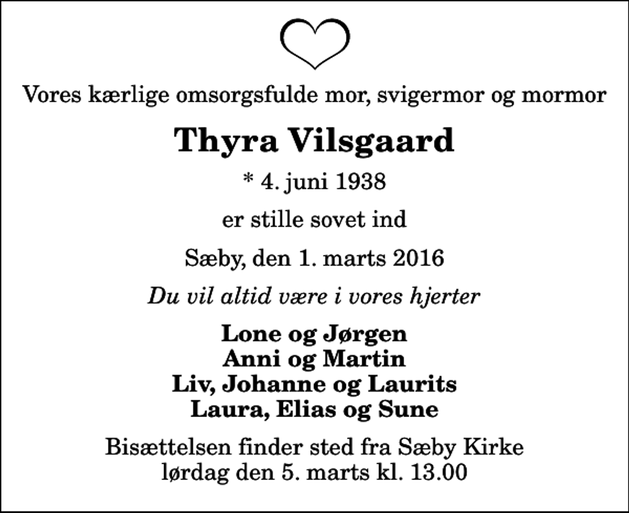 <p>Vores kærlige omsorgsfulde mor, svigermor og mormor<br />Thyra Vilsgaard<br />* 4. juni 1938<br />er stille sovet ind<br />Sæby, den 1. marts 2016<br />Du vil altid være i vores hjerter<br />Lone og Jørgen Anni og Martin Liv, Johanne og Laurits Laura, Elias og Sune<br />Bisættelsen finder sted fra Sæby Kirke lørdag den 5. marts kl. 13.00</p>