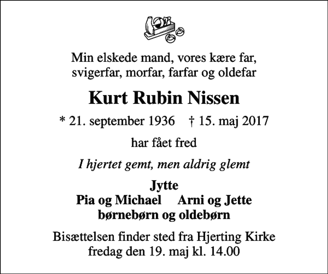 <p>Min elskede mand, vores kære far, svigerfar, morfar, farfar og oldefar<br />Kurt Rubin Nissen<br />* 21. september 1936 ✝ 15. maj 2017<br />har fået fred<br />I hjertet gemt, men aldrig glemt<br />Jytte Pia og Michael Arni og Jette børnebørn og oldebørn<br />Bisættelsen finder sted fra Hjerting Kirke fredag den 19. maj kl. 14.00</p>