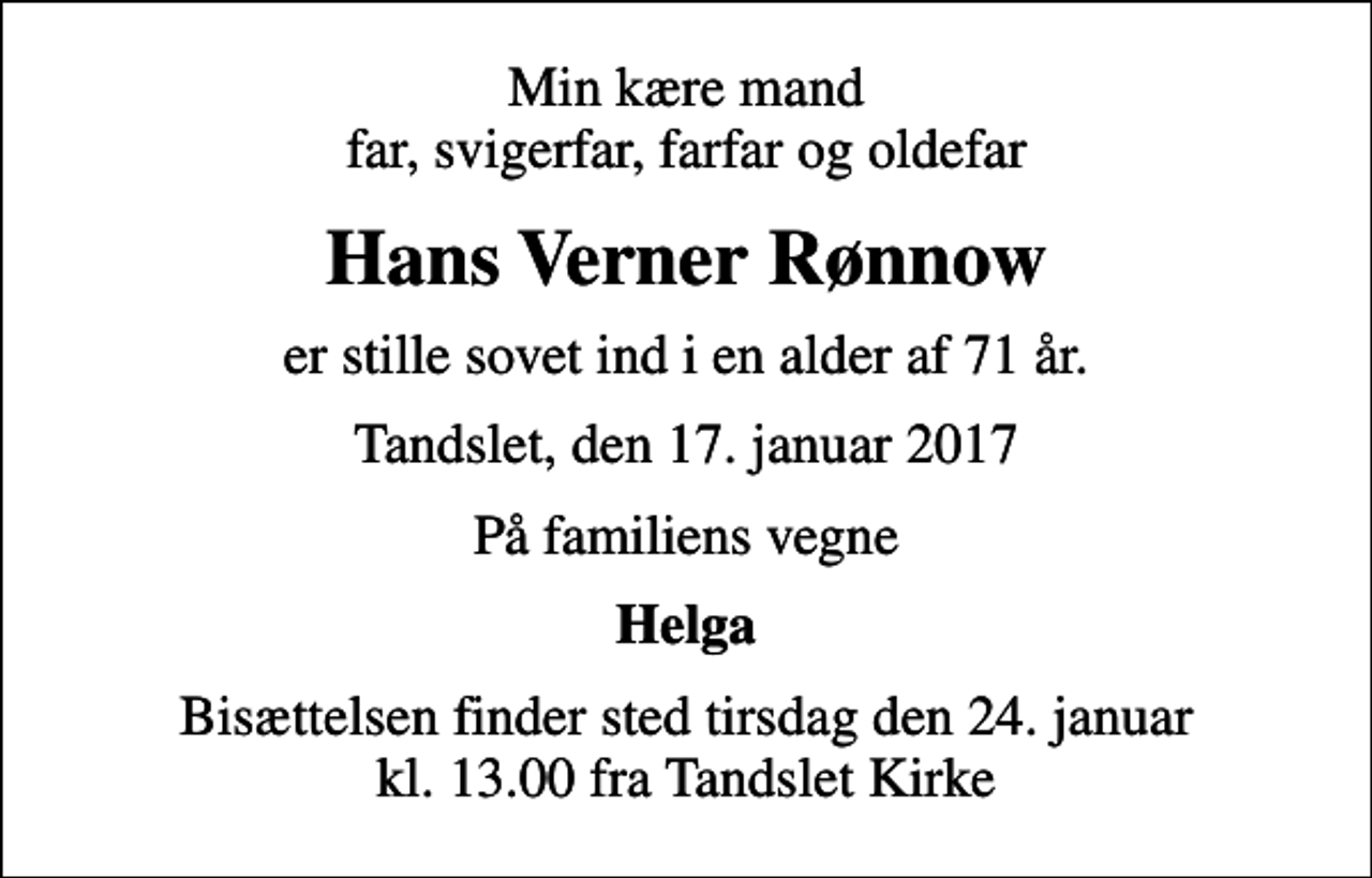 <p>Min kære mand far, svigerfar, farfar og oldefar<br />Hans Verner Rønnow<br />er stille sovet ind i en alder af 71 år.<br />Tandslet, den 17. januar 2017<br />På familiens vegne<br />Helga<br />Bisættelsen finder sted tirsdag den 24. januar kl. 13.00 fra Tandslet Kirke</p>