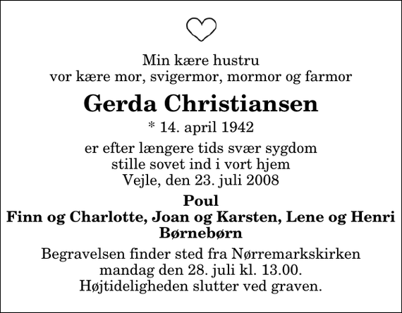 <p>Min kære hustru vor kære mor, svigermor, mormor og farmor<br />Gerda Christiansen<br />* 14. april 1942<br />er efter længere tids svær sygdom stille sovet ind i vort hjem Vejle, den 23. juli 2008<br />Poul Finn og Charlotte, Joan og Karsten, Lene og Henri Børnebørn<br />Begravelsen finder sted fra Nørremarkskirken mandag den 28. juli kl. 13.00 Højtideligheden slutter ved graven.</p>