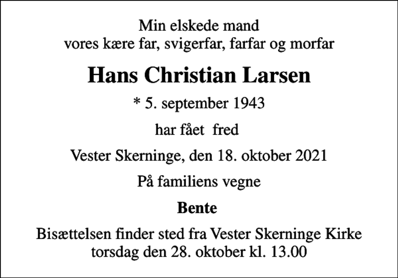 <p>Min elskede mand vores kære far, svigerfar, farfar og morfar<br />Hans Christian Larsen<br />* 5. september 1943<br />har fået fred<br />Vester Skerninge, den 18. oktober 2021<br />På familiens vegne<br />Bente<br />Bisættelsen finder sted fra Vester Skerninge Kirke torsdag den 28. oktober kl. 13.00</p>