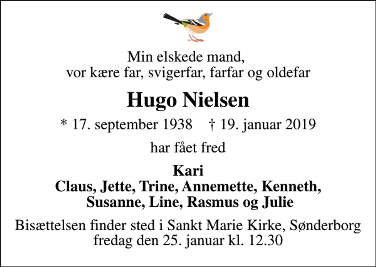 <p>Min elskede mand, vor kære far, svigerfar, farfar og oldefar<br />Hugo Nielsen<br />* 17. september 1938 ✝ 19. januar 2019<br />har fået fred<br />Kari Claus, Jette, Trine, Annemette, Kenneth, Susanne, Line, Rasmus og Julie<br />Bisættelsen finder sted i Sankt Marie Kirke, Sønderborg fredag den 25. januar kl. 12.30</p>