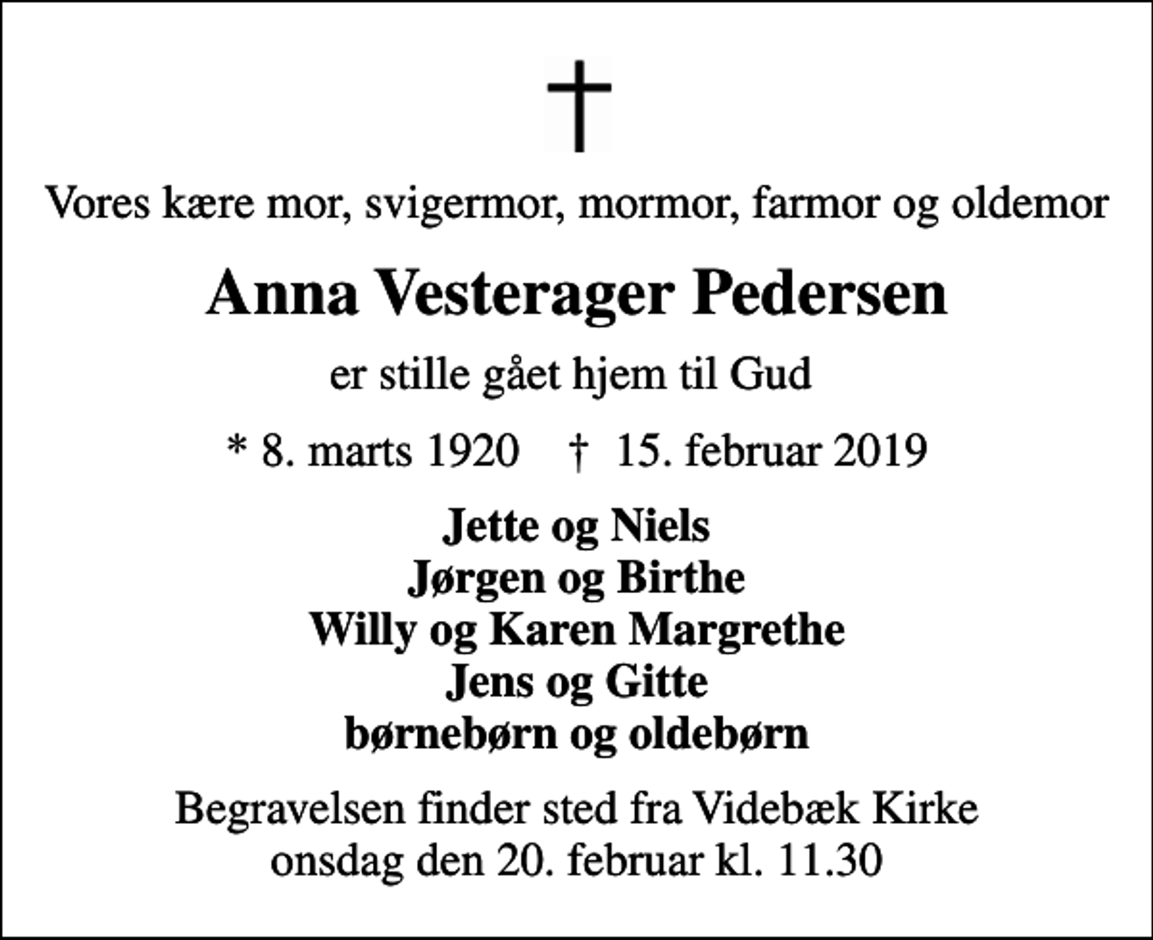 <p>Vores kære mor, svigermor, mormor, farmor og oldemor<br />Anna Vesterager Pedersen<br />er stille gået hjem til Gud<br />* 8. marts 1920 ✝ 15. februar 2019<br />Jette og Niels Jørgen og Birthe Willy og Karen Margrethe Jens og Gitte børnebørn og oldebørn<br />Begravelsen finder sted fra Videbæk Kirke onsdag den 20. februar kl. 11.30</p>