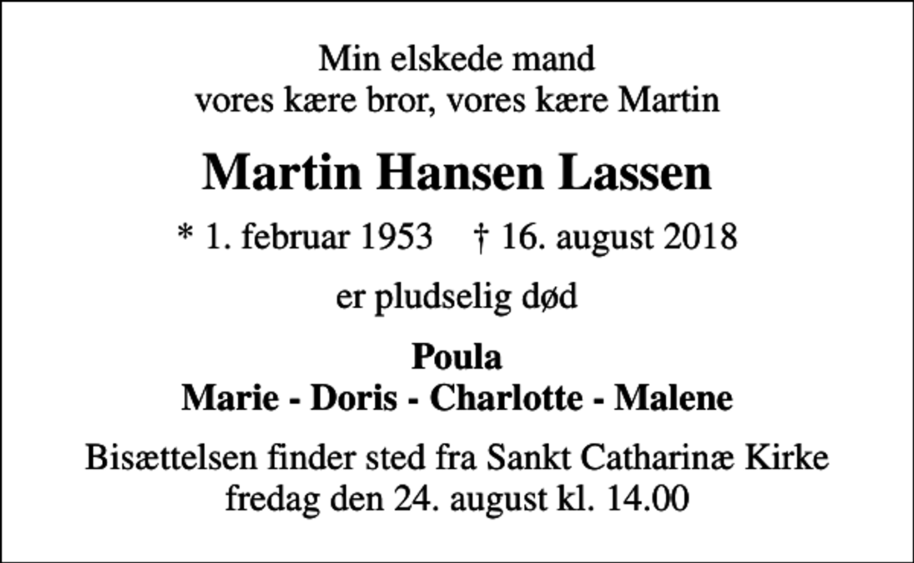 <p>Min elskede mand vores kære bror, vores kære Martin<br />Martin Hansen Lassen<br />* 1. februar 1953 ✝ 16. august 2018<br />er pludselig død<br />Poula Marie - Doris - Charlotte - Malene<br />Bisættelsen finder sted fra Sankt Catharinæ Kirke fredag den 24. august kl. 14.00</p>
