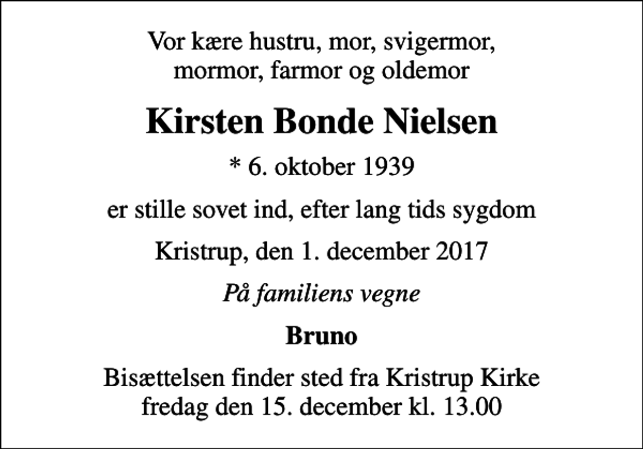 <p>Vor kære hustru, mor, svigermor, mormor, farmor og oldemor<br />Kirsten Bonde Nielsen<br />* 6. oktober 1939<br />er stille sovet ind, efter lang tids sygdom<br />Kristrup, den 1. december 2017<br />På familiens vegne<br />Bruno<br />Bisættelsen finder sted fra Kristrup Kirke fredag den 15. december kl. 13.00</p>
