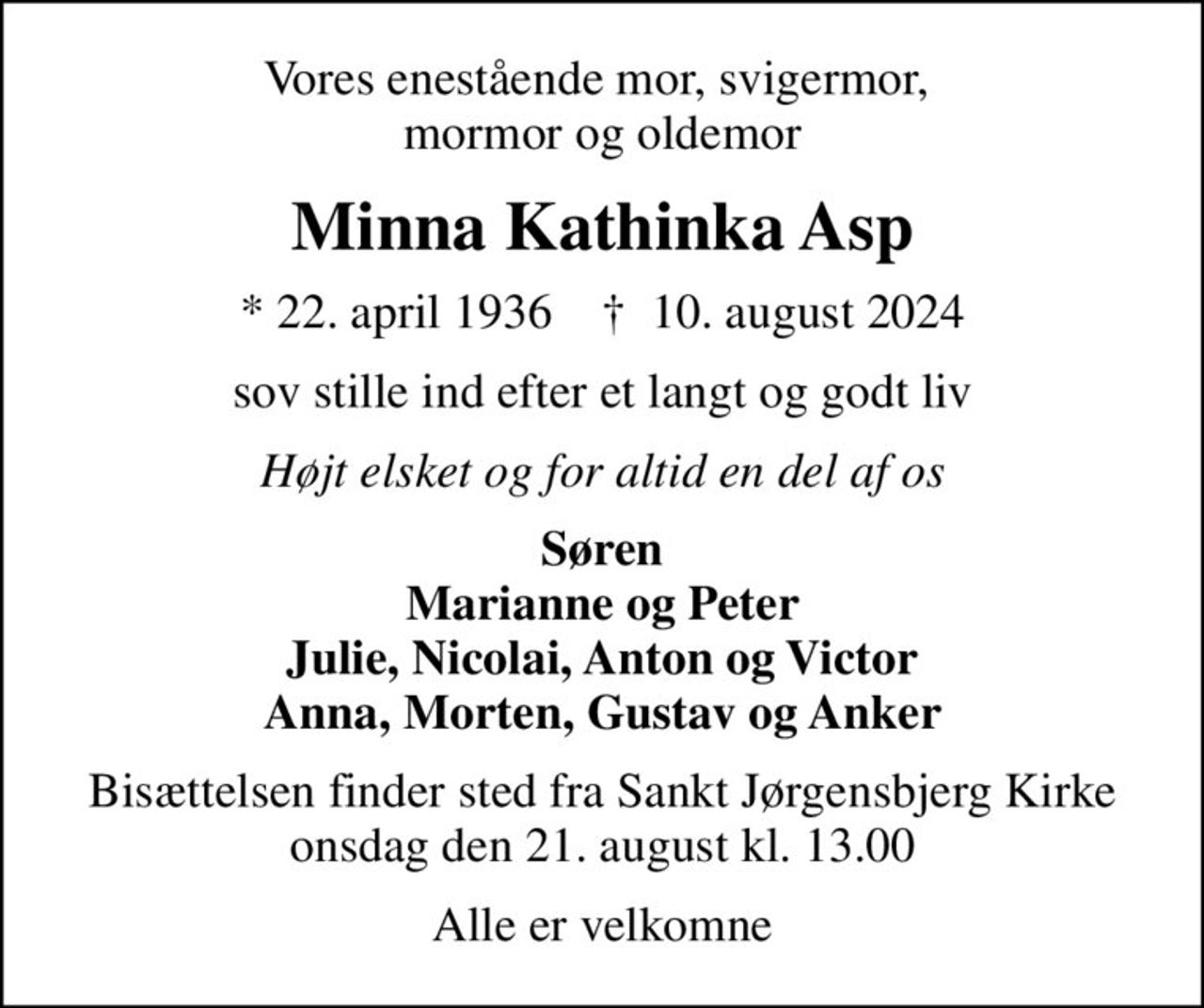 Vores enestående mor, svigermor,  mormor og oldemor
Minna Kathinka Asp
* 22. april 1936    ✝ 10. august 2024
sov stille ind efter et langt og godt liv
Højt elsket og for altid en del af os
Søren Marianne og Peter Julie, Nicolai, Anton og Victor Anna, Morten, Gustav og Anker
Bisættelsen finder sted fra Sankt Jørgensbjerg Kirke  onsdag den 21. august kl. 13.00 
Alle er velkomne