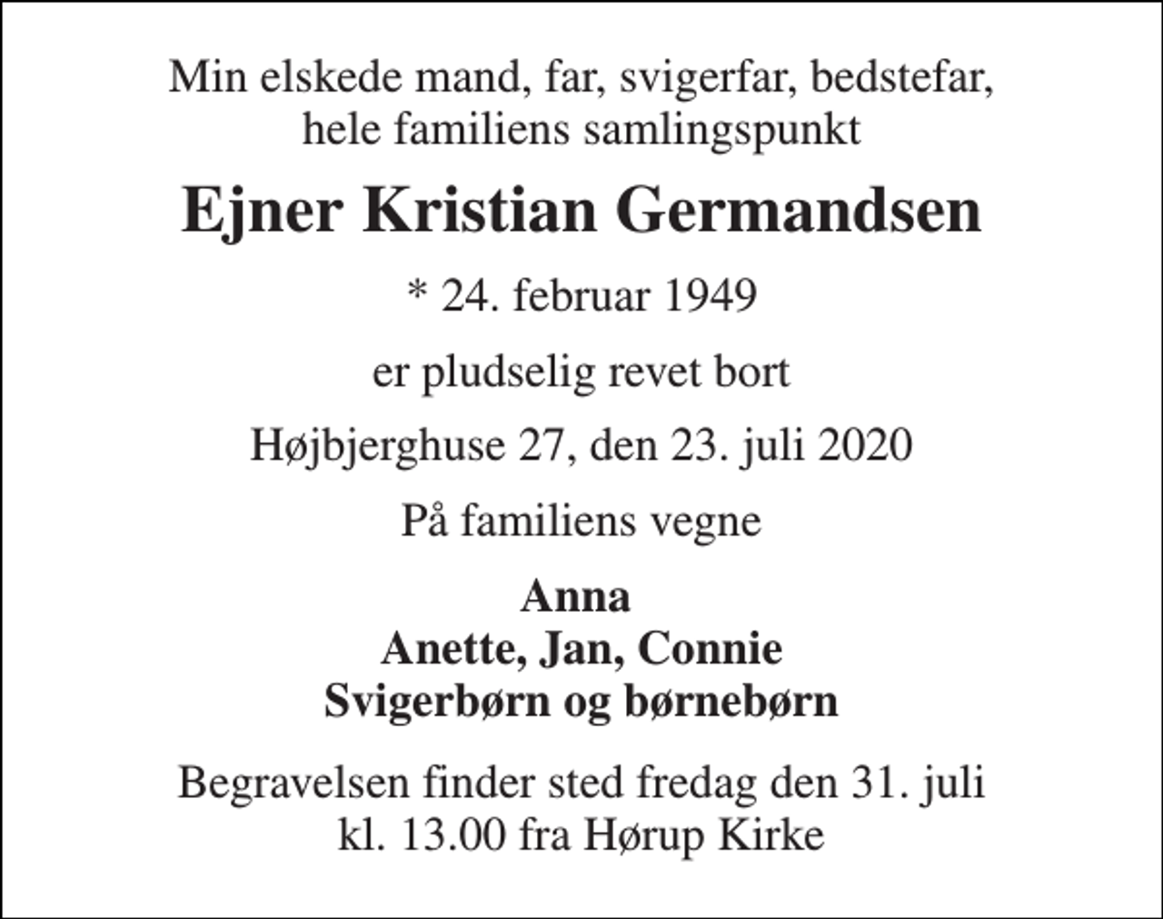 <p>Min elskede mand, far, svigerfar, bedstefar, hele familiens samlingspunkt<br />Ejner Kristian Germandsen<br />★​ 24. februar 1949<br />er pludselig revet bort<br />Højbjerghuse 27, den 23. juli 2020<br />På familiens vegne<br />Anna Anette, Jan, Connie Svigerbørn og børnebørn<br />Begravelsen finder sted fredag den 31. juli​ kl. 13.00 fra Hørup Kirke</p>