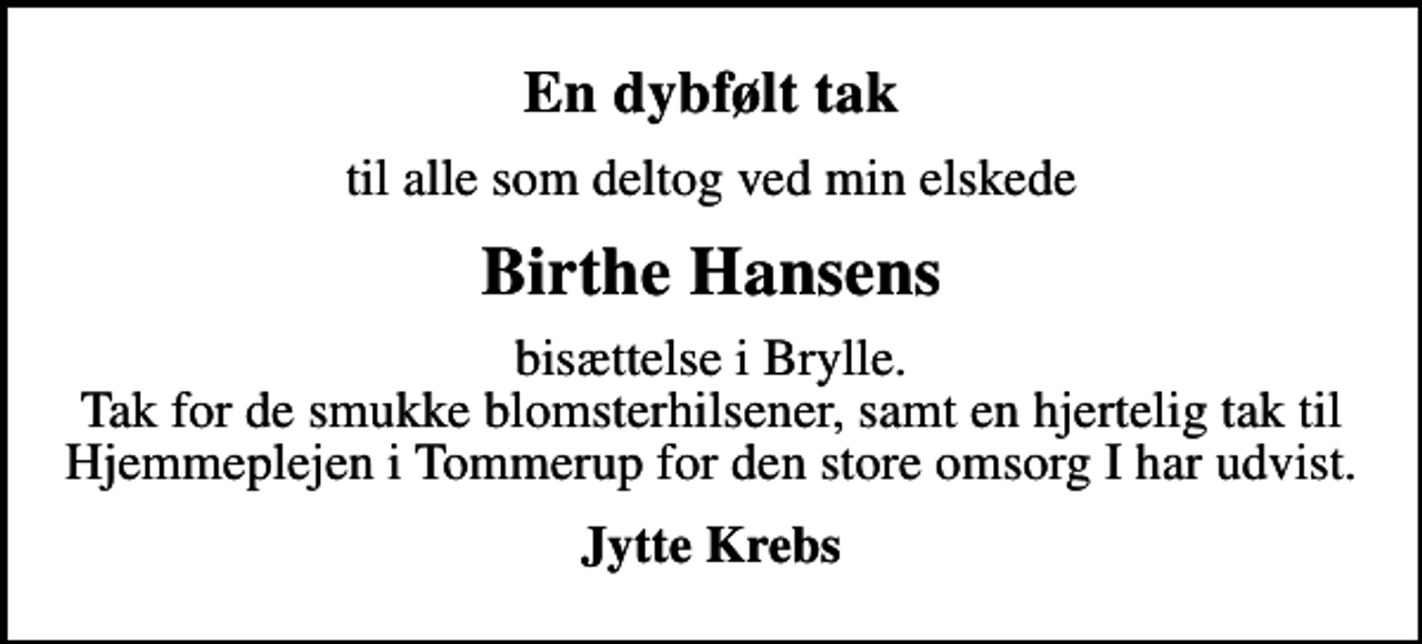 <p>En dybfølt tak<br />til alle som deltog ved min elskede<br />Birthe Hansens<br />bisættelse i Brylle. Tak for de smukke blomsterhilsener, samt en hjertelig tak til Hjemmeplejen i Tommerup for den store omsorg I har udvist.<br />Jytte Krebs</p>