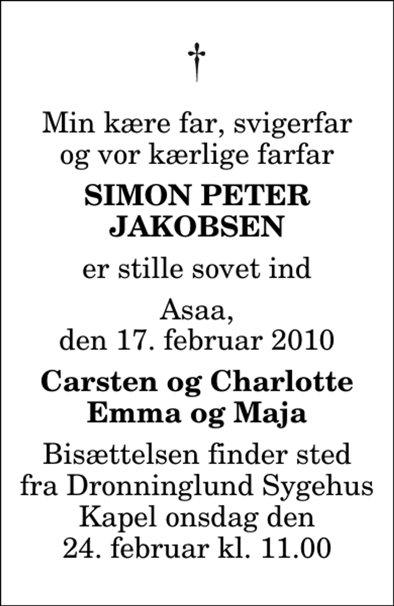 <p>Min kære far, svigerfar og vor kærlige farfar<br />Simon Peter Jakobsen<br />er stille sovet ind<br />Asaa, den 17. februar 2010<br />Carsten og Charlotte Emma og Maja<br />Bisættelsen finder sted fra Dronninglund Sygehus Kapel onsdag den 24. februar kl. 11.00</p>
