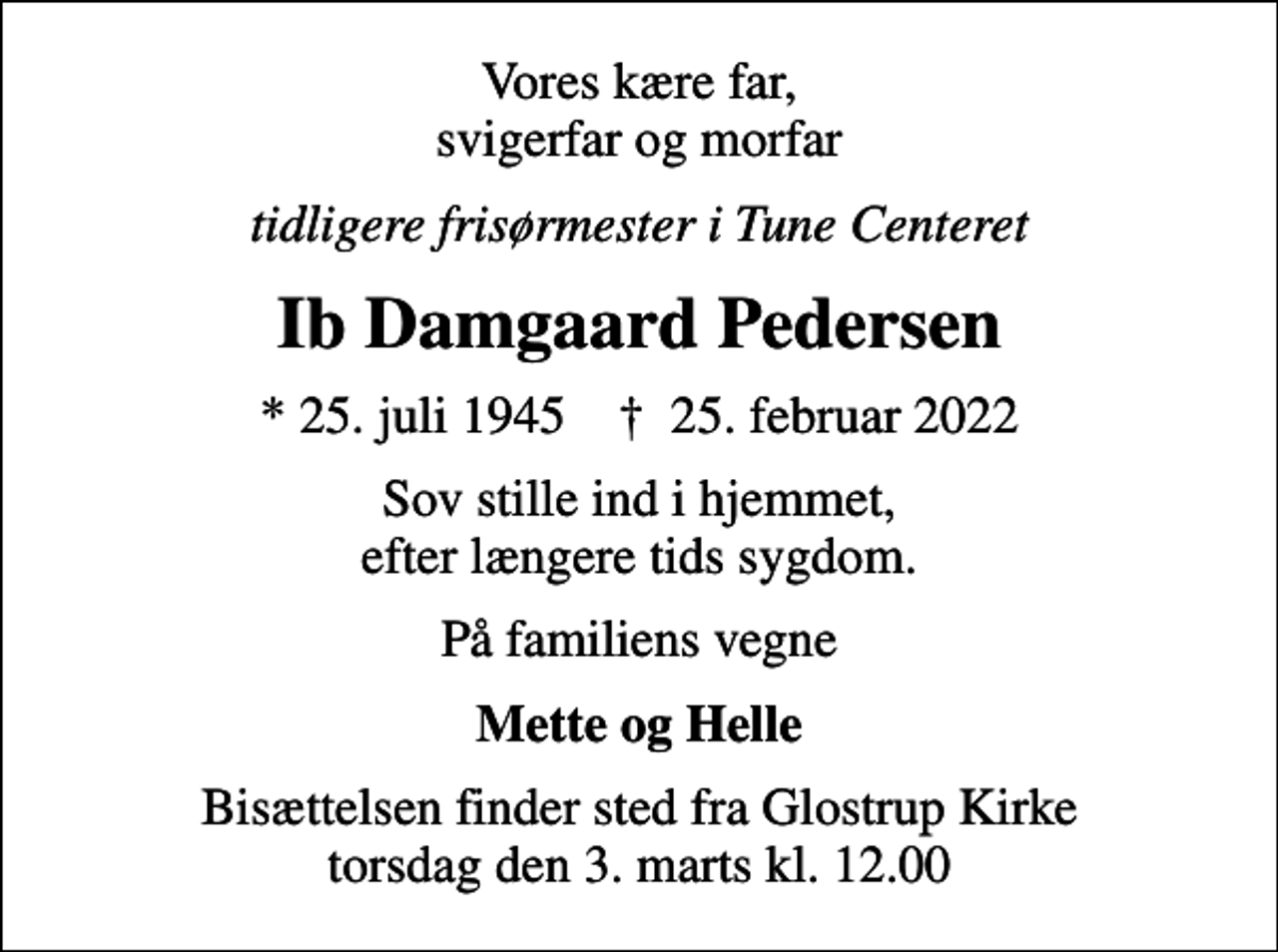 <p>Vores kære far, svigerfar og morfar<br />tidligere frisørmester i Tune Centeret<br />Ib Damgaard Pedersen<br />* 25. juli 1945 ✝ 25. februar 2022<br />Sov stille ind i hjemmet, efter længere tids sygdom.<br />På familiens vegne<br />Mette og Helle<br />Bisættelsen finder sted fra Glostrup Kirke torsdag den 3. marts kl. 12.00</p>