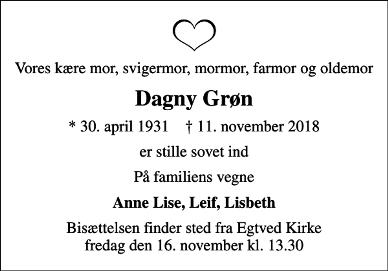 <p>Vores kære mor, svigermor, mormor, farmor og oldemor<br />Dagny Grøn<br />* 30. april 1931 ✝ 11. november 2018<br />er stille sovet ind<br />På familiens vegne<br />Anne Lise, Leif, Lisbeth<br />Bisættelsen finder sted fra Egtved Kirke fredag den 16. november kl. 13.30</p>