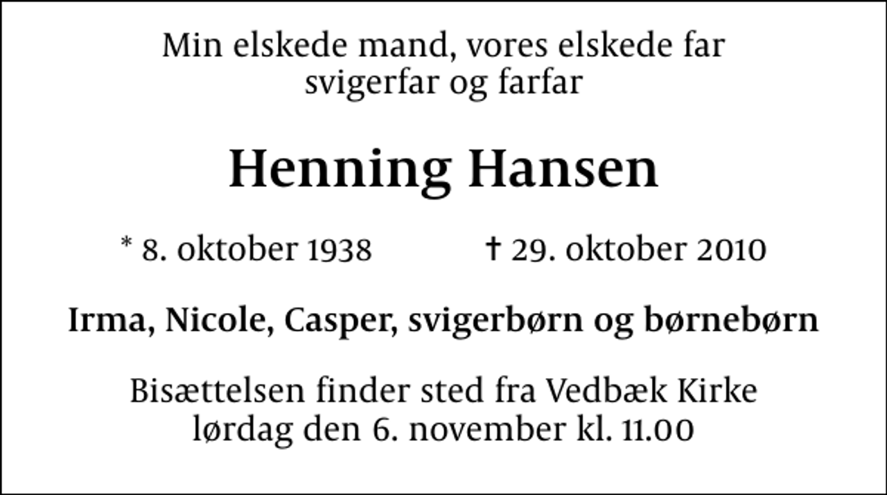 <p>Min elskede mand, vores elskede far svigerfar og farfar<br />Henning Hansen<br />* 8. oktober 1938 ✝ 29. oktober 2010<br />Irma, Nicole, Casper, svigerbørn og børnebørn<br />Bisættelsen finder sted fra Vedbæk Kirke lørdag den 6. november kl. 11.00</p>