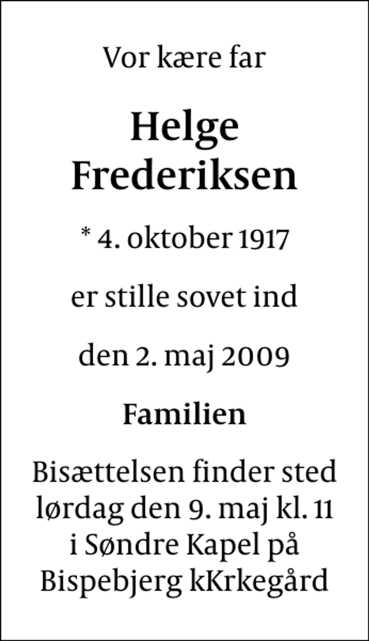 <p>Vor kære far<br />Helge Frederiksen<br />* 4. oktober 1917<br />er stille sovet ind<br />den 2. maj 2009<br />Familien<br />Bisættelsen finder sted lørdag den 9. maj kl. 11 i Søndre Kapel på Bispebjerg kKrkegård</p>