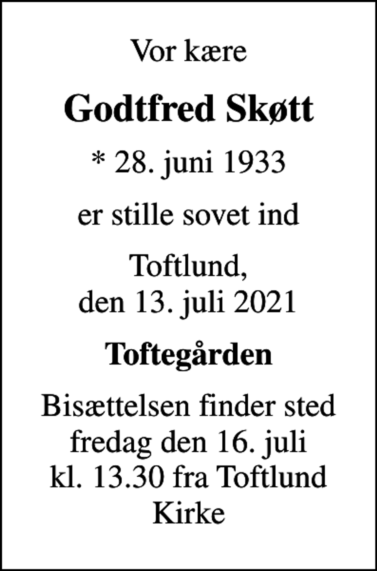 <p>Vor kære<br />Godtfred Skøtt<br />* 28. juni 1933<br />er stille sovet ind<br />Toftlund, den 13. juli 2021<br />Toftegården<br />Bisættelsen finder sted fredag den 16. juli kl. 13.30 fra Toftlund Kirke</p>