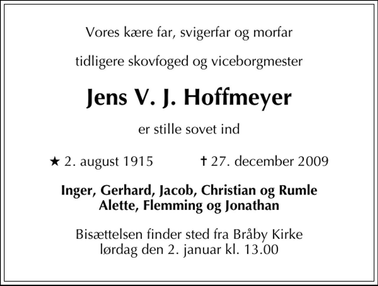 <p>Vores kære far, svigerfar og morfar<br />tidligere skovfoged og viceborgmester<br />Jens V. J. Hoffmeyer<br />er stille sovet ind<br />* 2. august 1915 ✝ 27. december 2009<br />Inger, Gerhard, Jacob, Christian og Rumle Alette, Flemming og Jonathan<br />Bisættelsen finder sted fra Bråby Kirke lørdag den 2. januar kl. 13.00</p>