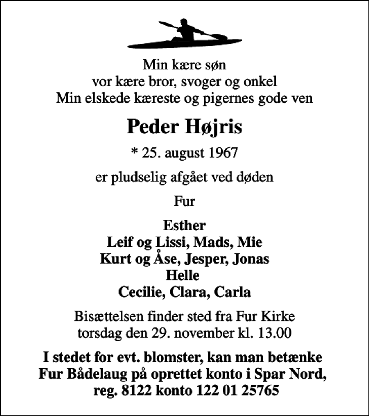 <p>Min kære søn vor kære bror, svoger og onkel Min elskede kæreste og pigernes gode ven<br />Peder Højris<br />* 25. august 1967<br />er pludselig afgået ved døden<br />Fur<br />Esther Leif og Lissi, Mads, Mie Kurt og Åse, Jesper, Jonas Helle Cecilie, Clara, Carla<br />Bisættelsen finder sted fra Fur Kirke torsdag den 29. november kl. 13.00<br />I stedet for evt. blomster, kan man betænke Fur Bådelaug på oprettet konto i Spar Nord, reg. 8122 konto 122 01 25765</p>