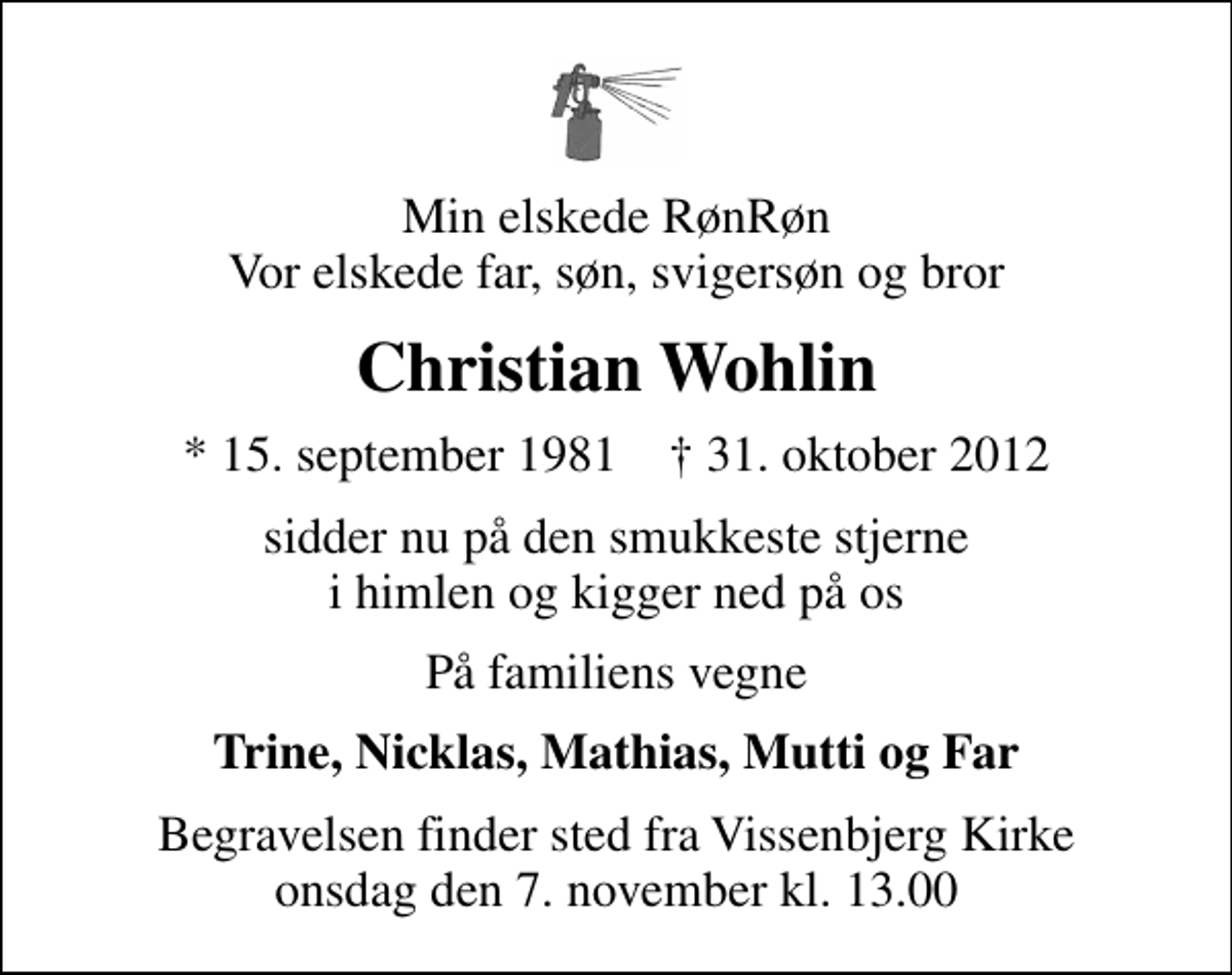 <p>Min elskede RønRøn Vor elskede far, søn, svigersøn og bror<br />Christian Wohlin<br />* 15. september 1981 ✝ 31. oktober 2012<br />sidder nu på den smukkeste stjerne i himlen og kigger ned på os<br />På familiens vegne<br />Trine, Nicklas, Mathias, Mutti og Far<br />Begravelsen finder sted fra Vissenbjerg Kirke onsdag den 7. november kl. 13.00</p>
