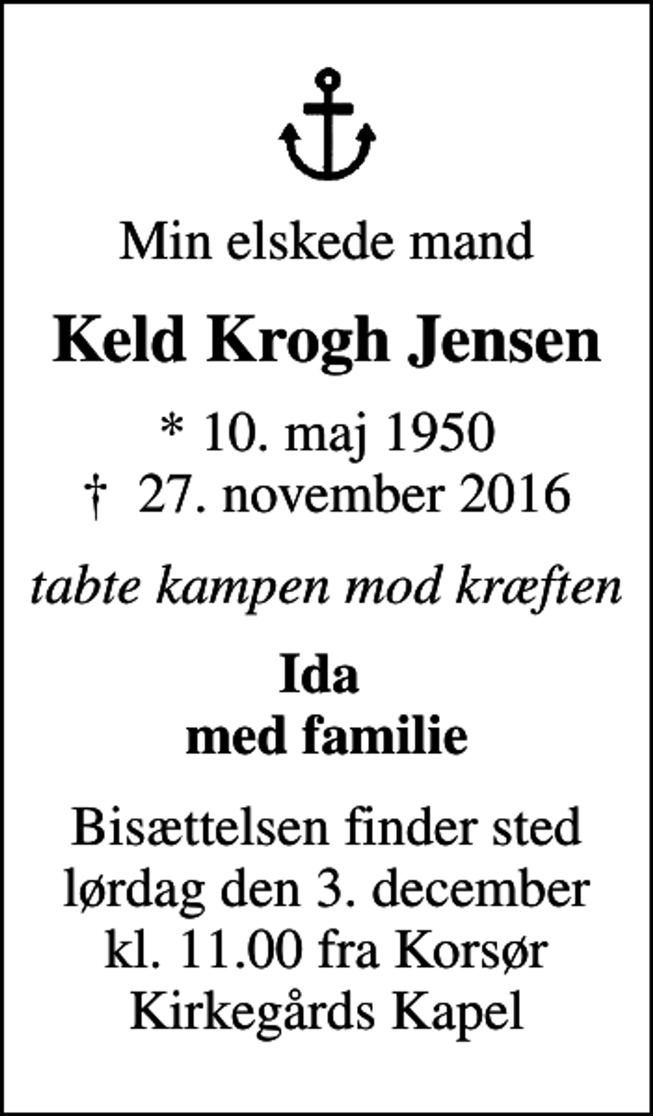 <p>Min elskede mand<br />Keld Krogh Jensen<br />* 10. maj 1950<br />✝ 27. november 2016<br />tabte kampen mod kræften<br />Ida med familie<br />Bisættelsen finder sted lørdag den 3. december kl. 11.00 fra Korsør Kirkegårds Kapel</p>