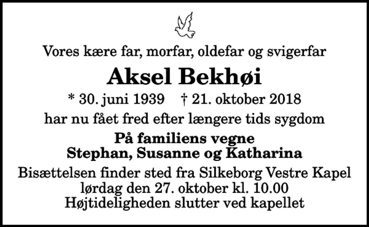 <p>Vores kære far, morfar, oldefar og svigerfar<br />Aksel Bekhøi<br />* 30. juni 1939 ✝ 21. oktober 2018<br />har nu fået fred efter længere tids sygdom<br />På familiens vegne Stephan, Susanne og Katharina<br />Bisættelsen finder sted fra Silkeborg Vestre Kapel lørdag den 27. oktober kl. 10.00 Højtideligheden slutter ved kapellet</p>