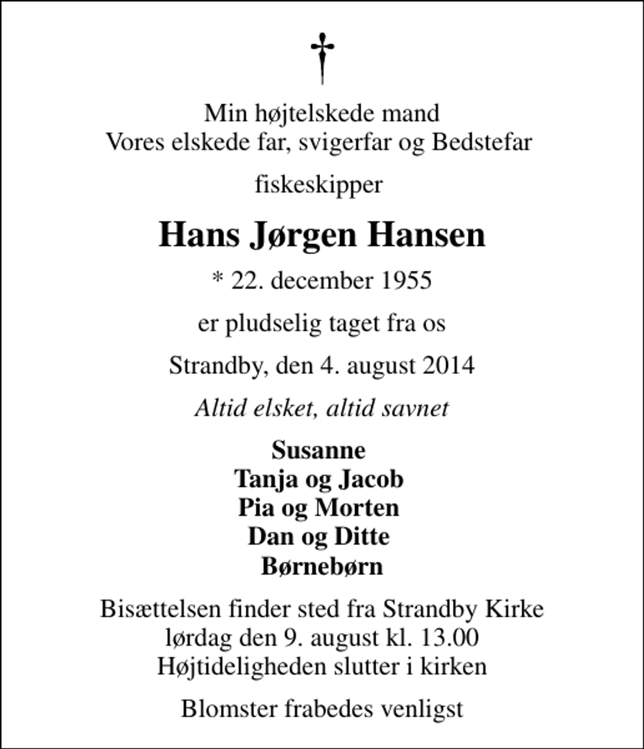 <p>Min højtelskede mand Vores elskede far, svigerfar og Bedstefar<br />fiskeskipper<br />Hans Jørgen Hansen<br />* 22. december 1955<br />er pludselig taget fra os<br />Strandby, den 4. august 2014<br />Altid elsket, altid savnet<br />Susanne Tanja og Jacob Pia og Morten Dan og Ditte Børnebørn<br />Bisættelsen finder sted fra Strandby Kirke lørdag den 9. august kl. 13.00 Højtideligheden slutter i kirken<br />Blomster frabedes venligst</p>