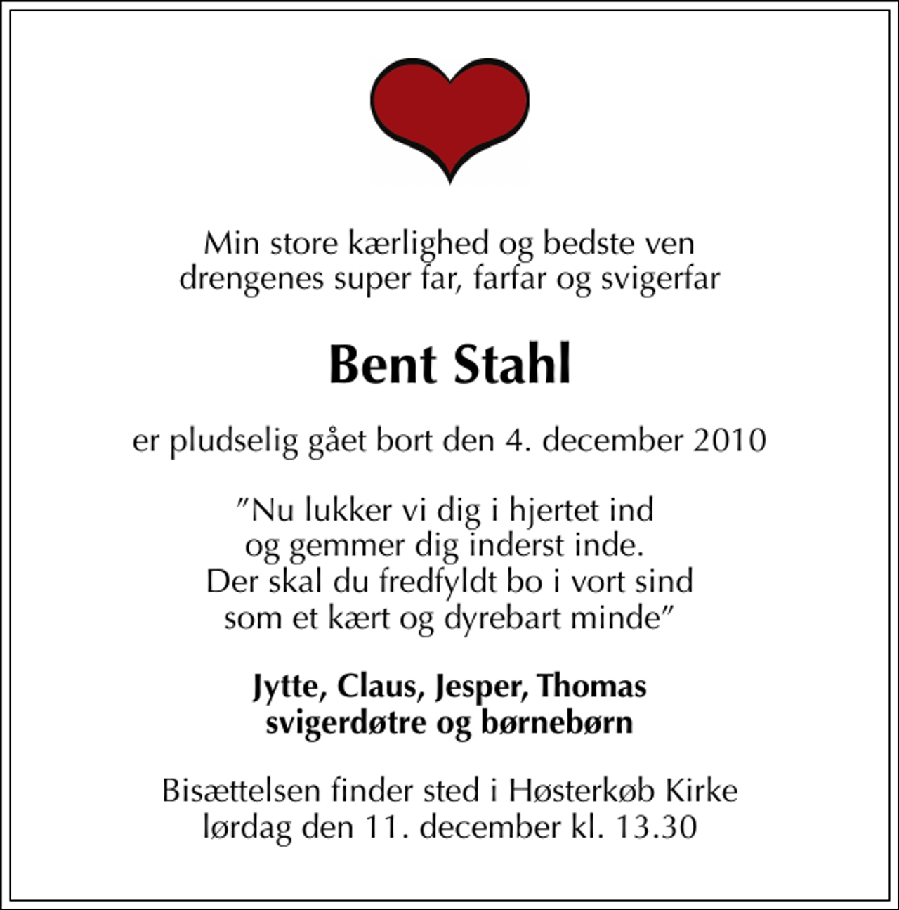 <p>Min store kærlighed og bedste ven drengenes super far, farfar og svigerfar<br />Bent Stahl<br />er pludselig gået bort den 4. december 2010<br />Nu lukker vi dig i hjertet ind og gemmer dig inderst inde. Der skal du fredfyldt bo i vort sind som et kært og dyrebart minde<br />Jytte, Claus, Jesper, Thomas svigerdøtre og børnebørn<br />Bisættelsen finder sted i Høsterkøb kirke lørdag den 11. december kl. 13.30</p>