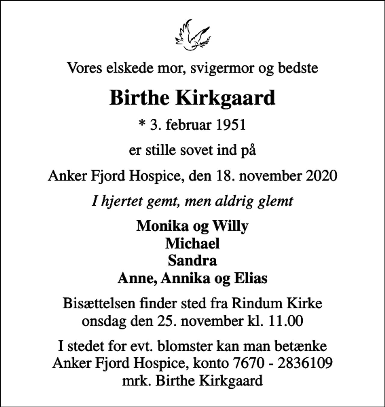 <p>Vores elskede mor, svigermor og bedste<br />Birthe Kirkgaard<br />* 3. februar 1951<br />er stille sovet ind på<br />Anker Fjord Hospice, den 18. november 2020<br />I hjertet gemt, men aldrig glemt<br />Monika og Willy Michael Sandra Anne, Annika og Elias<br />Bisættelsen finder sted fra Rindum Kirke onsdag den 25. november kl. 11.00<br />I stedet for evt. blomster kan man betænke<br />Anker Fjord Hospice konto7670-2836109mrk. Birthe<br />Kirkgaard</p>