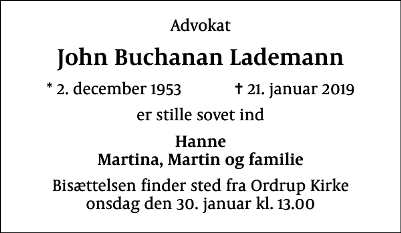 <p>Advokat<br />John Buchanan Lademann<br />* 2. december 1953 ✝ 21. januar 2019<br />er stille sovet ind<br />Hanne Martina, Martin og familie<br />Bisættelsen finder sted fra Ordrup Kirke onsdag den 30. januar kl. 13.00</p>