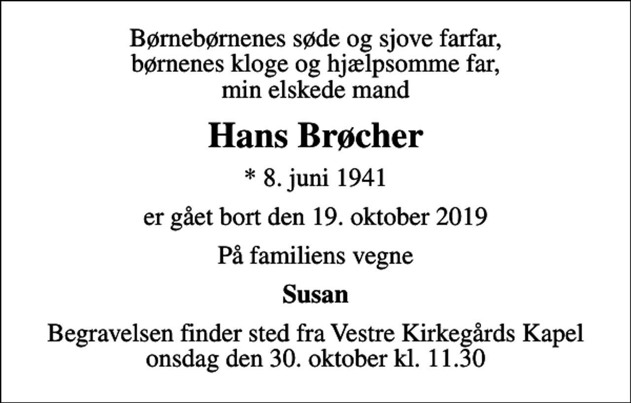 <p>Børnebørnenes søde og sjove farfar, børnenes kloge og hjælpsomme far, min elskede mand<br />Hans Brøcher<br />* 8. juni 1941<br />er gået bort den 19. oktober 2019<br />På familiens vegne<br />Susan<br />Begravelsen finder sted fra Vestre Kirkegårds Kapel onsdag den 30. oktober kl. 11.30</p>