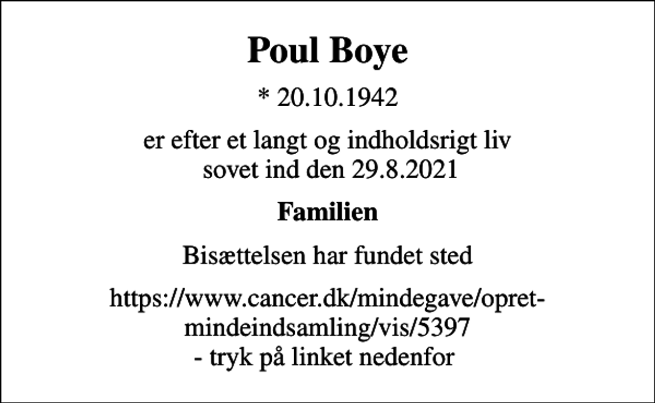 <p>Poul Boye<br />* 20.10.1942<br />er efter et langt og indholdsrigt liv sovet ind den 29.8.2021<br />Familien<br />Bisættelsen har fundet sted<br />https://www.cancer.dk/mindegave/opret-mindeindsamling/vis/​5​397 - tryk på linket nedenfor</p>