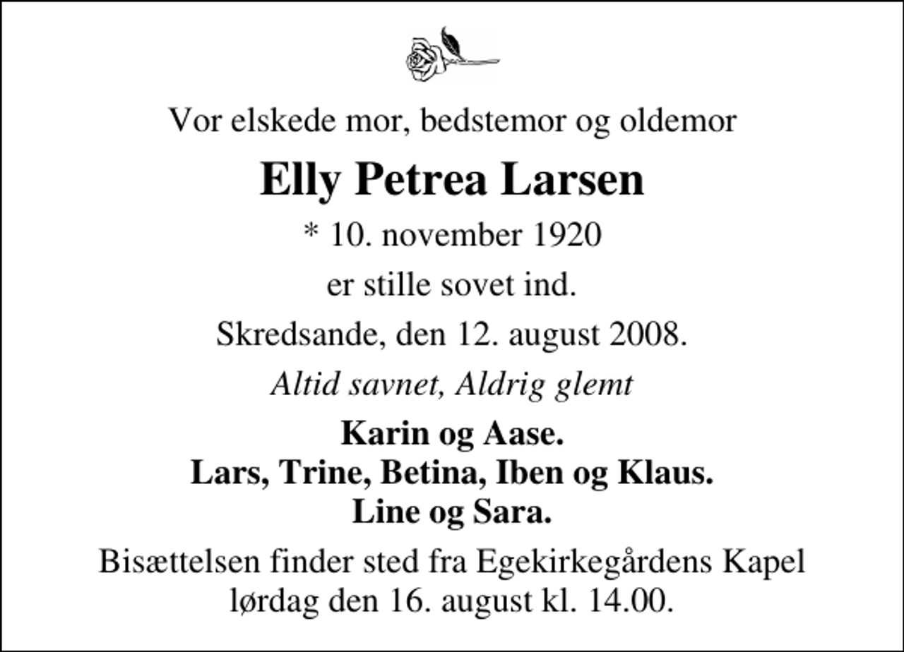 <p>Vor elskede mor, bedstemor og oldemor<br />Elly Petrea Larsen<br />* 10. november 1920<br />er stille sovet ind.<br />Skredsande, den 12. august 2008.<br />Altid savnet, Aldrig glemt<br />Karin og Aase. Lars, Trine, Betina, Iben og Klaus. Line og Sara.<br />Bisættelsen finder sted fra Egekirkegårdens Kapel lørdag den 16. august kl. 14.00</p>