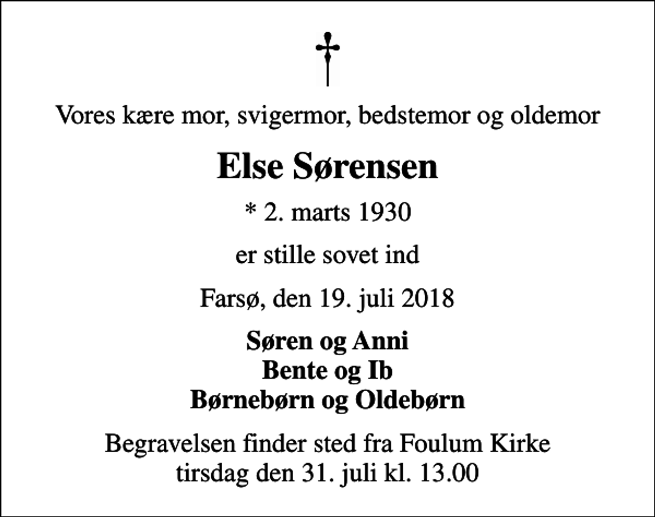 <p>Vores kære mor, svigermor, bedstemor og oldemor<br />Else Sørensen<br />* 2. marts 1930<br />er stille sovet ind<br />Farsø, den 19. juli 2018<br />Søren og Anni Bente og Ib Børnebørn og Oldebørn<br />Begravelsen finder sted fra Foulum Kirke tirsdag den 31. juli kl. 13.00</p>
