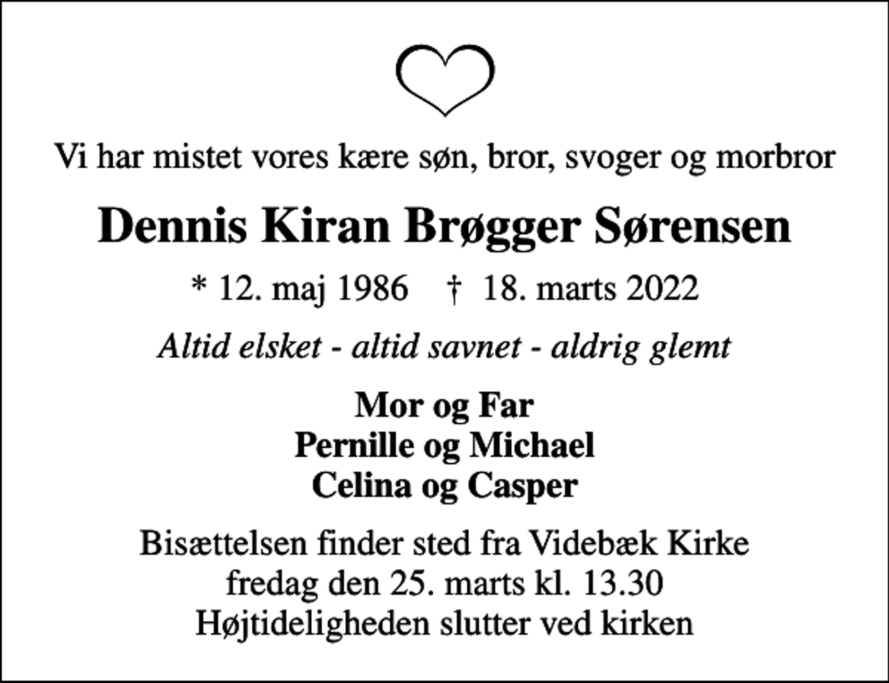 <p>Vi har mistet vores kære søn, bror, svoger og morbror<br />Dennis Kiran Brøgger Sørensen<br />* 12. maj 1986 ✝ 18. marts 2022<br />Altid elsket - altid savnet - aldrig glemt<br />Mor og Far Pernille og Michael Celina og Casper<br />Bisættelsen finder sted fra Videbæk Kirke fredag den 25. marts kl. 13.30 Højtideligheden slutter ved kirken</p>