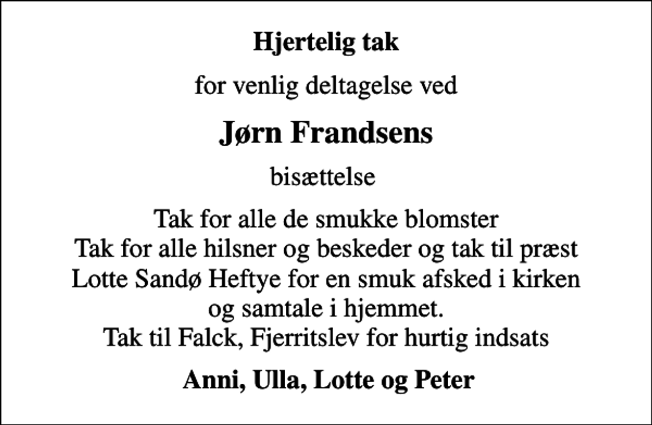 <p>Hjertelig tak<br />for venlig deltagelse ved<br />Jørn Frandsens<br />bisættelse<br />Tak for alle de smukke blomster Tak for alle hilsner og beskeder og tak til præst Lotte Sandø Heftye for en smuk afsked i kirken og samtale i hjemmet. Tak til Falck, Fjerritslev for hurtig indsats<br />Anni, Ulla, Lotte og Peter</p>