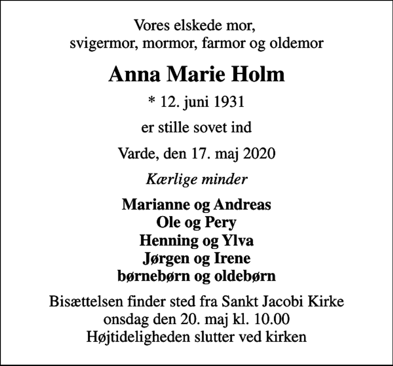 <p>Vores elskede mor, svigermor, mormor, farmor og oldemor<br />Anna Marie Holm<br />* 12. juni 1931<br />er stille sovet ind<br />Varde, den 17. maj 2020<br />Kærlige minder<br />Marianne og Andreas Ole og Pery Henning og Ylva Jørgen og Irene børnebørn og oldebørn<br />Bisættelsen finder sted fra Sankt Jacobi Kirke onsdag den 20. maj kl. 10.00 Højtideligheden slutter ved kirken</p>