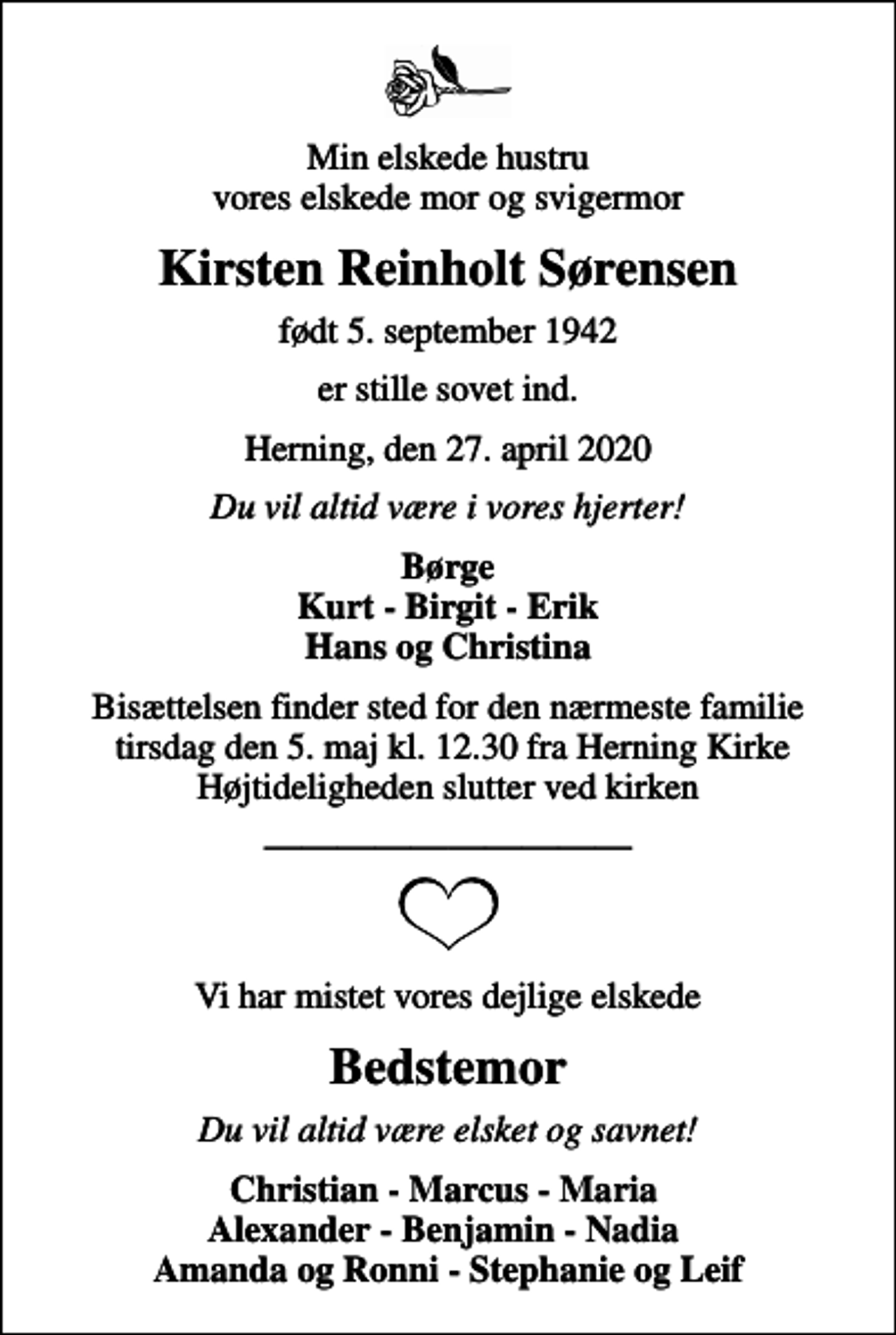 <p>Min elskede hustru vores elskede mor og svigermor<br />Kirsten Reinholt Sørensen<br />født 5. september 1942<br />er stille sovet ind.<br />Herning, den 27. april 2020<br />Du vil altid være i vores hjerter!<br />Børge Kurt - Birgit - Erik Hans og Christina<br />Bisættelsen finder sted for den nærmeste familie tirsdag den 5. maj kl. 12.30 fra Herning Kirke Højtideligheden slutter ved kirken<br />Vi har mistet vores dejlige elskede<br />Bedstemor<br />Du vil altid være elsket og savnet!<br />Christian - Marcus - Maria Alexander - Benjamin - Nadia Amanda og Ronni - Stephanie og Leif</p>