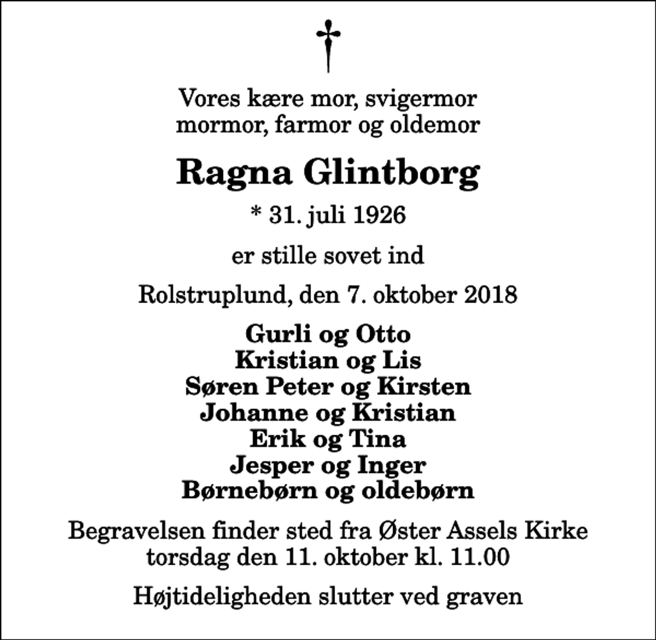 <p>Vores kære mor, svigermor mormor, farmor og oldemor<br />Ragna Glintborg<br />* 31. juli 1926<br />er stille sovet ind<br />Rolstruplund, den 7. oktober 2018<br />Gurli og Otto Kristian og Lis Søren Peter og Kirsten Johanne og Kristian Erik og Tina Jesper og Inger Børnebørn og oldebørn<br />Begravelsen finder sted fra Øster Assels Kirke torsdag den 11. oktober kl. 11.00 Højtideligheden slutter ved graven</p>