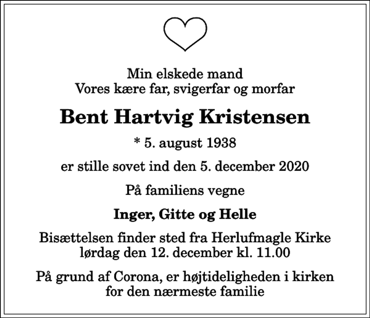 <p>Min elskede mand Vores kære far, svigerfar og morfar<br />Bent Hartvig Kristensen<br />* 5. august 1938<br />er stille sovet ind den 5. december 2020<br />På familiens vegne<br />Inger, Gitte og Helle<br />Bisættelsen finder sted fra Herlufmagle Kirke lørdag den 12. december kl. 11.00<br />På grund af Corona, er højtideligheden i kirken for den nærmeste familie</p>