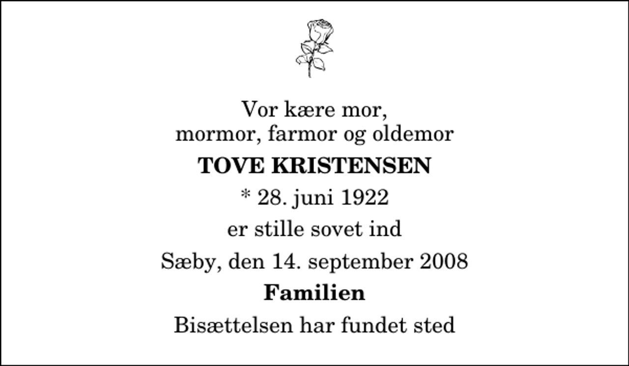 <p>Vor kære mor, mormor, farmor og oldemor<br />Tove Kristensen<br />* 28. juni 1922<br />er stille sovet ind<br />Sæby, den 14. september 2008<br />Familien<br />Bisættelsen har fundet sted</p>