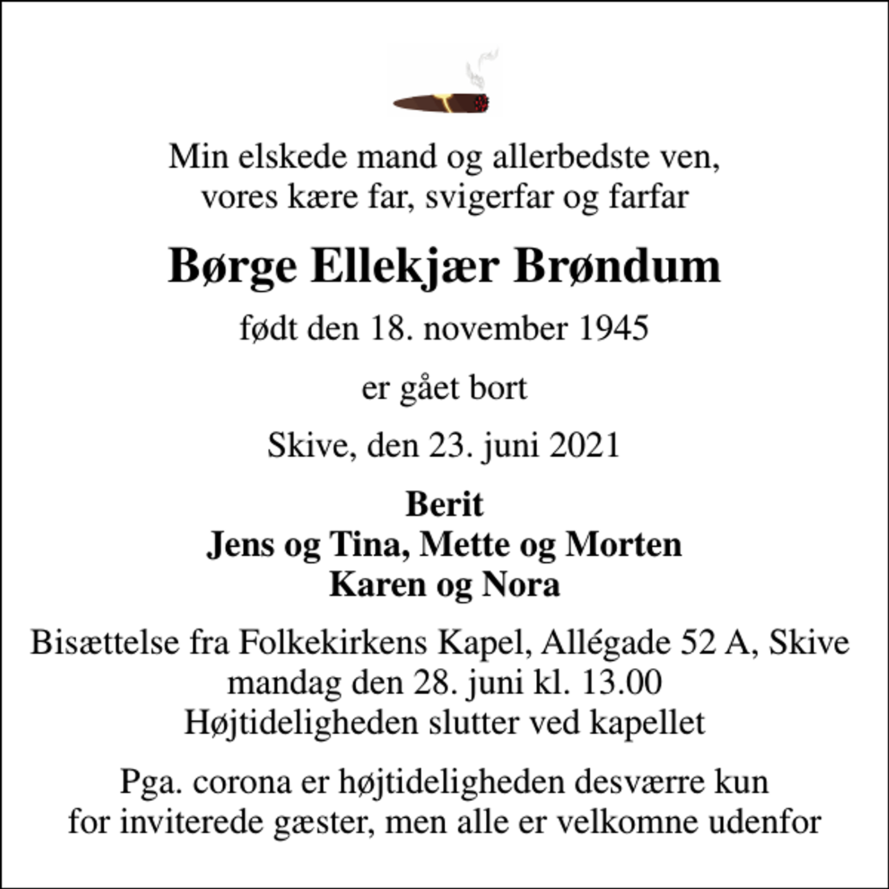 <p>Min elskede mand og allerbedste ven, vores kære far, svigerfar og farfar<br />Børge Ellekjær Brøndum<br />født den 18. november 1945<br />er gået bort<br />Skive, den 23. juni 2021<br />Berit Jens og Tina, Mette og Morten Karen og Nora<br />Bisættelse fra Folkekirkens Kapel, Allégade 52 A, Skive mandag den 28. juni kl. 13.00 Højtideligheden slutter ved kapellet<br />Pga. corona er højtideligheden desværre kun for inviterede gæster, men alle er velkomne udenfor</p>