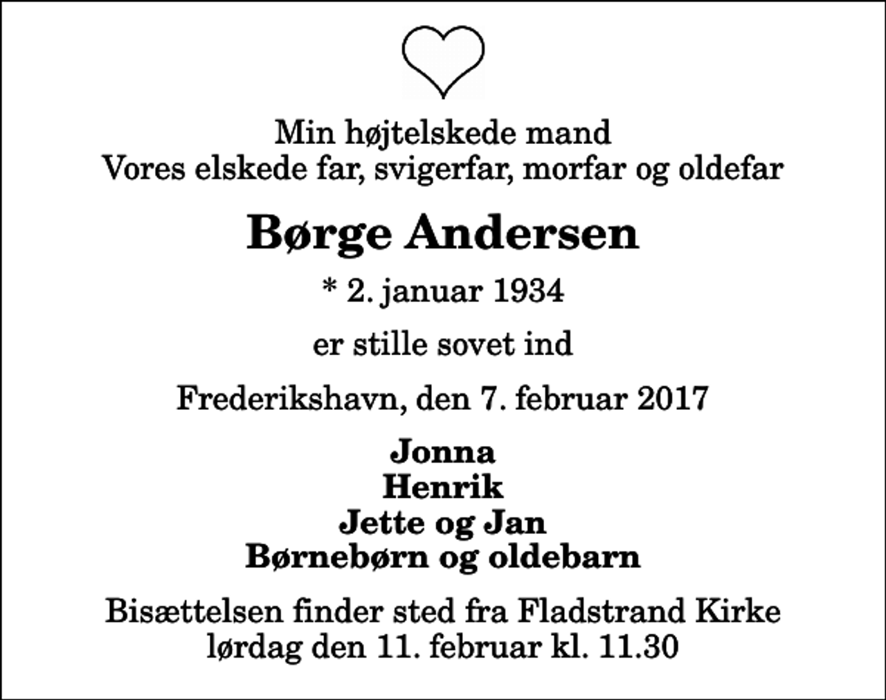 <p>Min højtelskede mand Vores elskede far, svigerfar, morfar og oldefar<br />Børge Andersen<br />* 2. januar 1934<br />er stille sovet ind<br />Frederikshavn, den 7. februar 2017<br />Jonna Henrik Jette og Jan Børnebørn og oldebarn<br />Bisættelsen finder sted fra Fladstrand Kirke lørdag den 11. februar kl. 11.30</p>